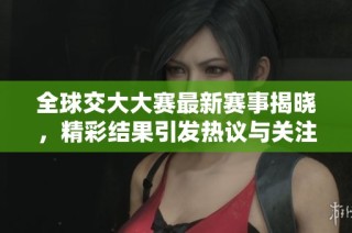 全球交大大赛最新赛事揭晓，精彩结果引发热议与关注