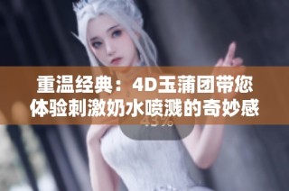 重温经典：4D玉蒲团带您体验刺激奶水喷溅的奇妙感受