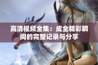 高清视频全集：成全精彩瞬间的完整记录与分享