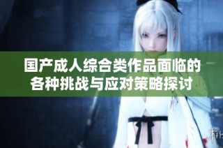 国产成人综合类作品面临的各种挑战与应对策略探讨