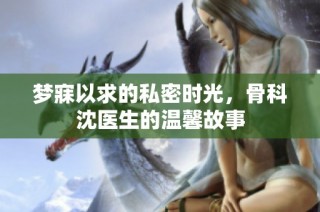 梦寐以求的私密时光，骨科沈医生的温馨故事