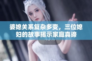 婆媳关系复杂多变，三位媳妇的故事揭示家庭真谛