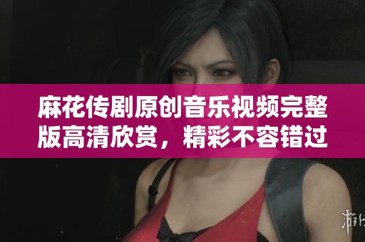 麻花传剧原创音乐视频完整版高清欣赏，精彩不容错过