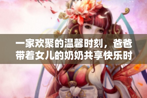 一家欢聚的温馨时刻，爸爸带着女儿的奶奶共享快乐时光