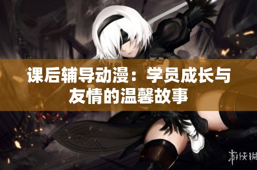 课后辅导动漫：学员成长与友情的温馨故事