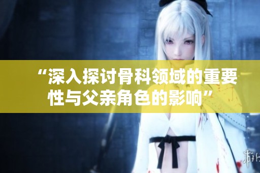 “深入探讨骨科领域的重要性与父亲角色的影响”