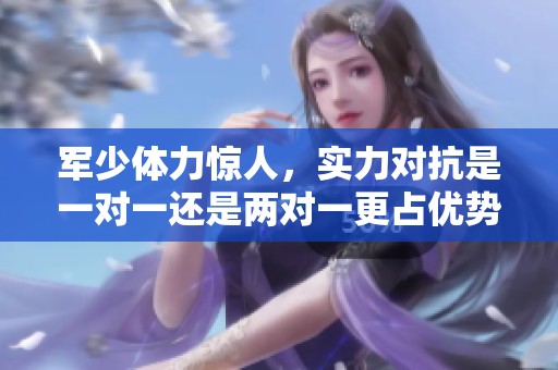 军少体力惊人，实力对抗是一对一还是两对一更占优势