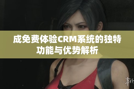 成免费体验CRM系统的独特功能与优势解析
