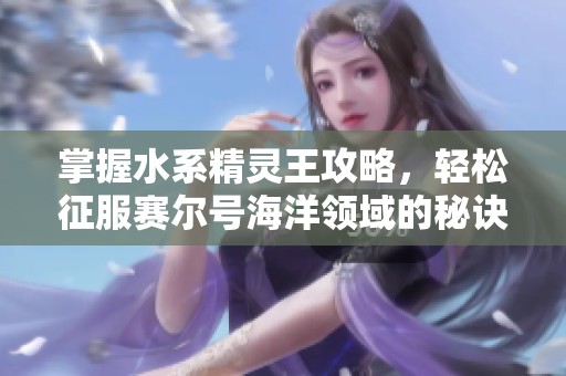 掌握水系精灵王攻略，轻松征服赛尔号海洋领域的秘诀