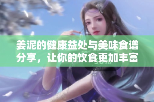 姜泥的健康益处与美味食谱分享，让你的饮食更加丰富多彩