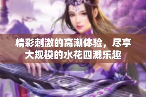 精彩刺激的高潮体验，尽享大规模的水花四溅乐趣