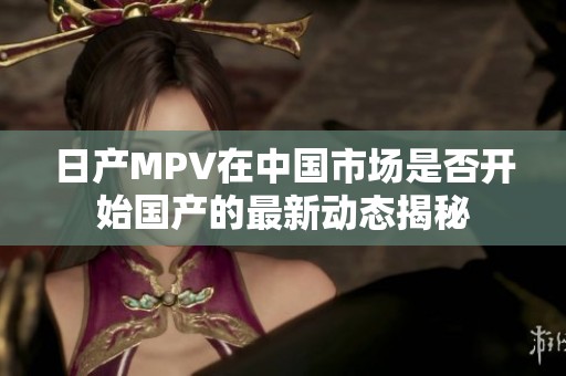 日产MPV在中国市场是否开始国产的最新动态揭秘