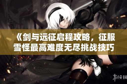 《剑与远征启程攻略，征服雪怪最高难度无尽挑战技巧解析》