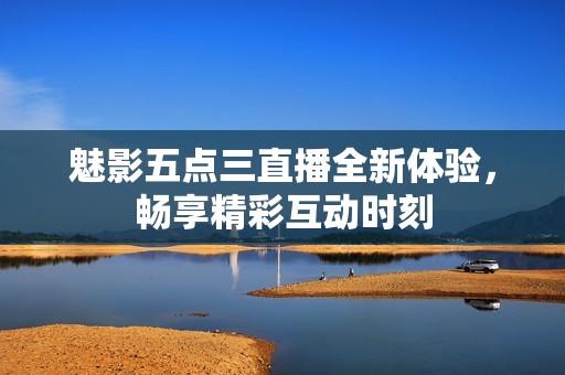 魅影五点三直播全新体验，畅享精彩互动时刻