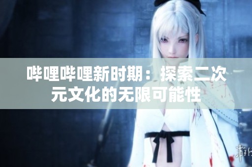 哔哩哔哩新时期：探索二次元文化的无限可能性
