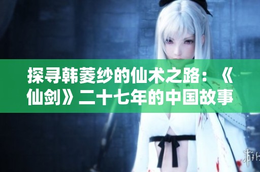 探寻韩菱纱的仙术之路：《仙剑》二十七年的中国故事再探析