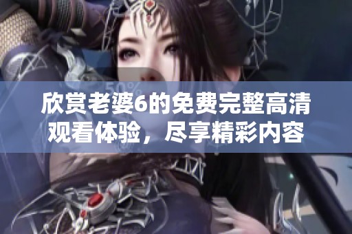 欣赏老婆6的免费完整高清观看体验，尽享精彩内容