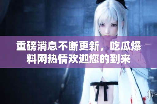 重磅消息不断更新，吃瓜爆料网热情欢迎您的到来