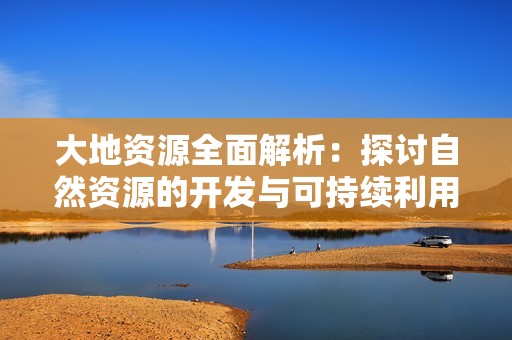 大地资源全面解析：探讨自然资源的开发与可持续利用