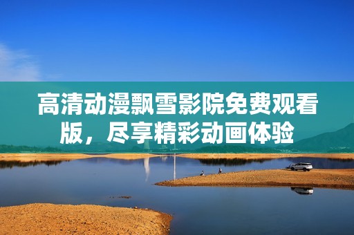 高清动漫飘雪影院免费观看版，尽享精彩动画体验