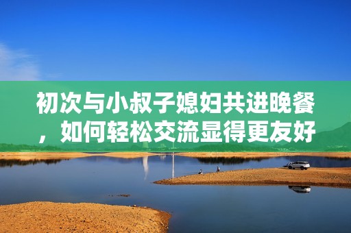 初次与小叔子媳妇共进晚餐，如何轻松交流显得更友好