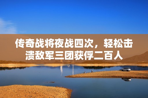 传奇战将夜战四次，轻松击溃敌军三团获俘二百人