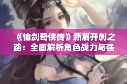 《仙剑奇侠传》新篇开创之路：全面解析角色战力与强度排名