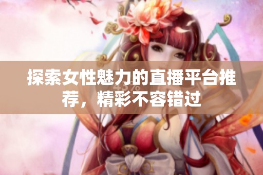 探索女性魅力的直播平台推荐，精彩不容错过