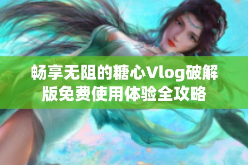 畅享无阻的糖心Vlog破解版免费使用体验全攻略