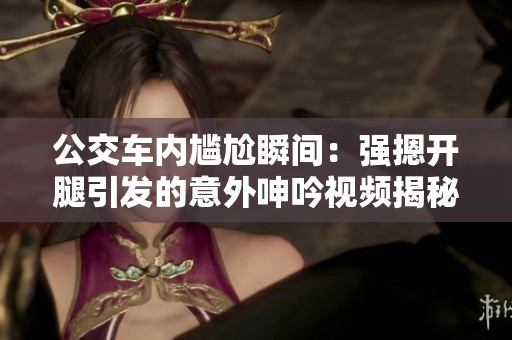 公交车内尴尬瞬间：强摁开腿引发的意外呻吟视频揭秘