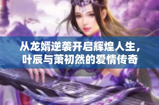 从龙婿逆袭开启辉煌人生，叶辰与萧初然的爱情传奇