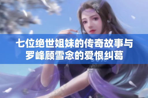 七位绝世姐妹的传奇故事与罗峰顾雪念的爱恨纠葛