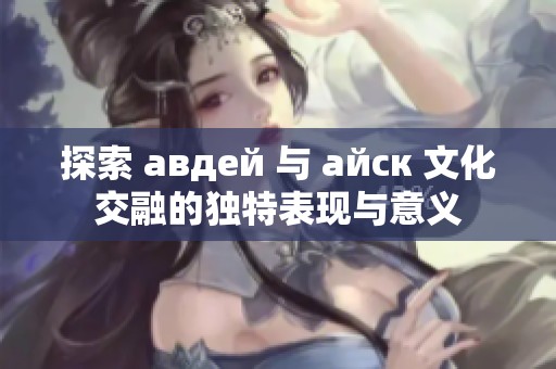 探索 авдей 与 айск 文化交融的独特表现与意义