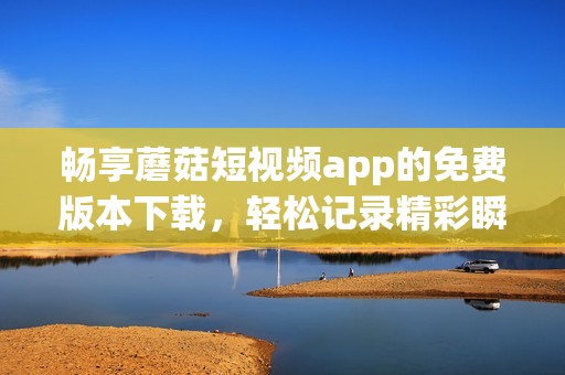 畅享蘑菇短视频app的免费版本下载，轻松记录精彩瞬间