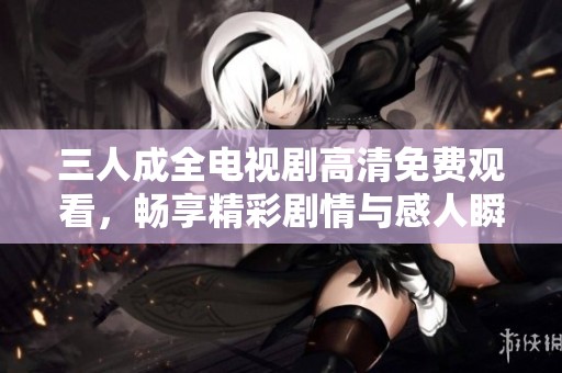 三人成全电视剧高清免费观看，畅享精彩剧情与感人瞬间