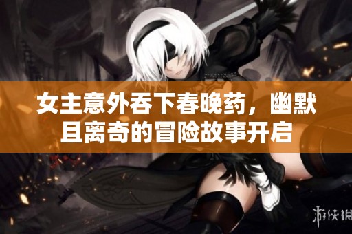 女主意外吞下春晚药，幽默且离奇的冒险故事开启