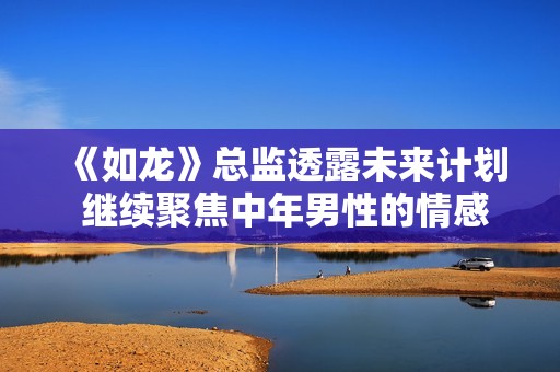 《如龙》总监透露未来计划 继续聚焦中年男性的情感与奋斗故事