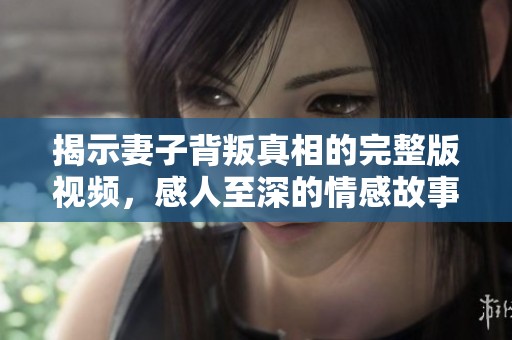 揭示妻子背叛真相的完整版视频，感人至深的情感故事