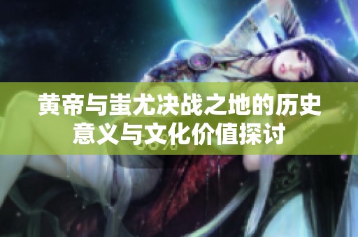 黄帝与蚩尤决战之地的历史意义与文化价值探讨