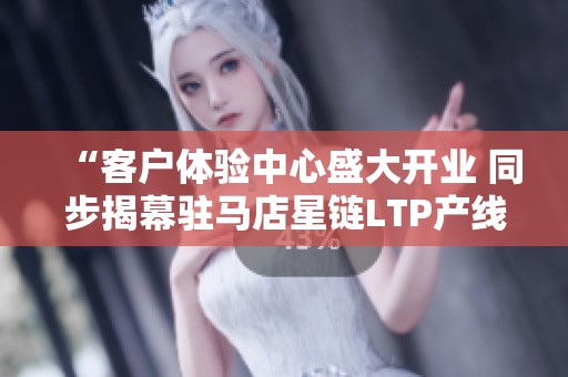 “客户体验中心盛大开业 同步揭幕驻马店星链LTP产线”