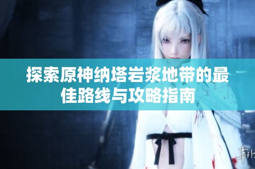 探索原神纳塔岩浆地带的最佳路线与攻略指南