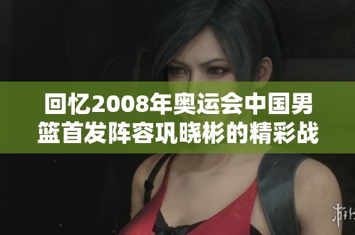 回忆2008年奥运会中国男篮首发阵容巩晓彬的精彩战术分析