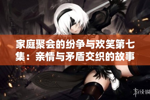 家庭聚会的纷争与欢笑第七集：亲情与矛盾交织的故事