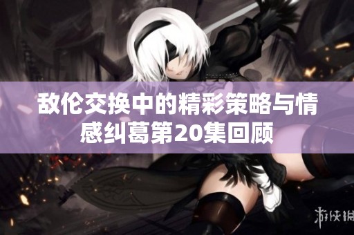 敌伦交换中的精彩策略与情感纠葛第20集回顾