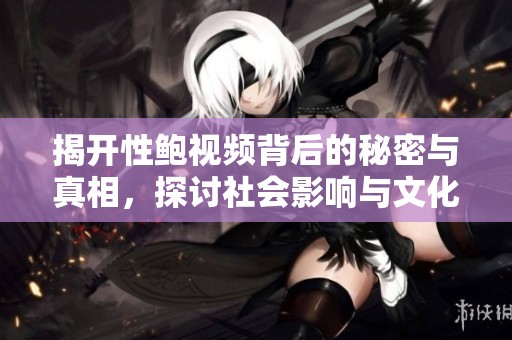 揭开性鲍视频背后的秘密与真相，探讨社会影响与文化现象