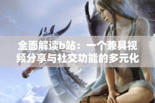 全面解读b站：一个兼具视频分享与社交功能的多元化平台