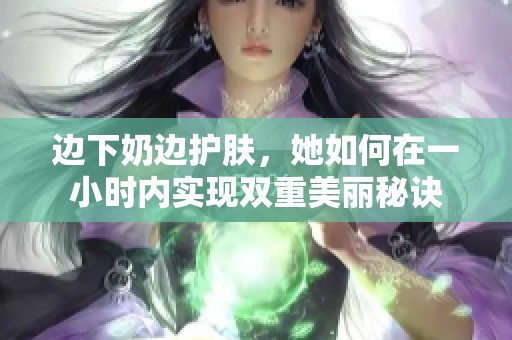 边下奶边护肤，她如何在一小时内实现双重美丽秘诀