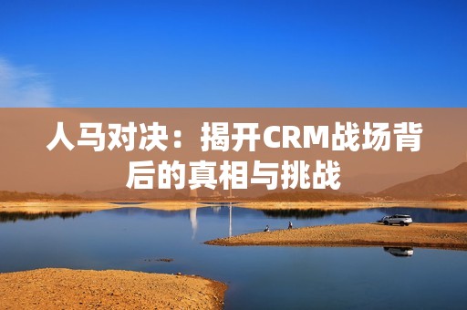 人马对决：揭开CRM战场背后的真相与挑战