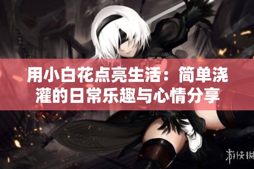 用小白花点亮生活：简单浇灌的日常乐趣与心情分享