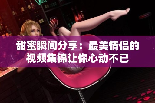 甜蜜瞬间分享：最美情侣的视频集锦让你心动不已